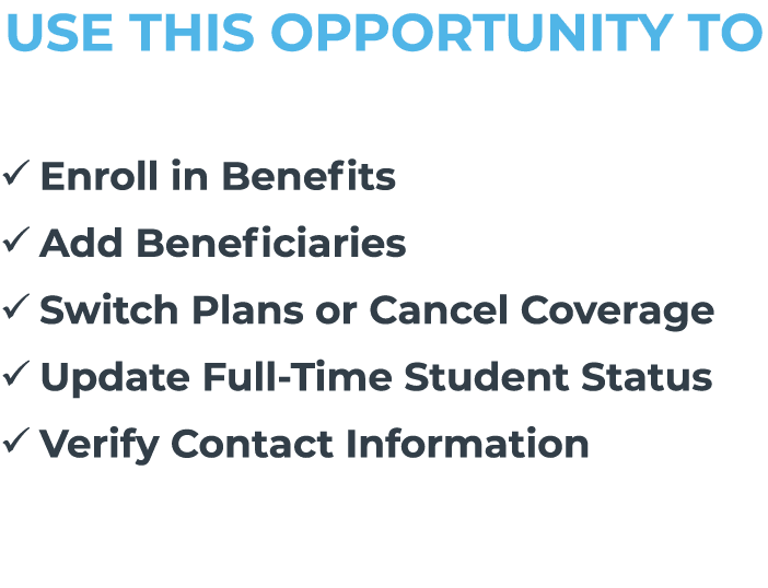 USE THIS OPPORTUNITY TO � Enroll in Benefits � Add Beneficiaries � Switch Plans or Cancel Coverage � Update Full Time...
